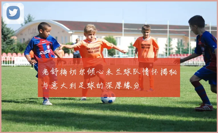 老舒梅切尔倾心米兰球队情怀揭秘与意大利足球的深厚缘分