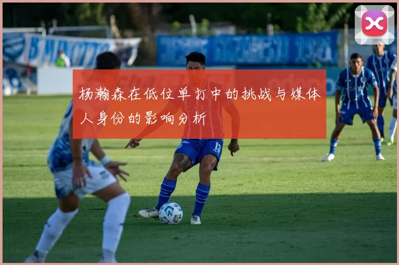 杨瀚森在低位单打中的挑战与媒体人身份的影响分析