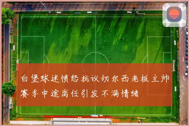 白堡球迷愤怒抗议切尔西老板主帅赛季中途离任引发不满情绪