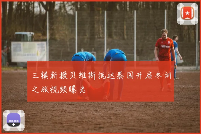 三镇新援贝维斯抵达泰国开启冬训之旅视频曝光