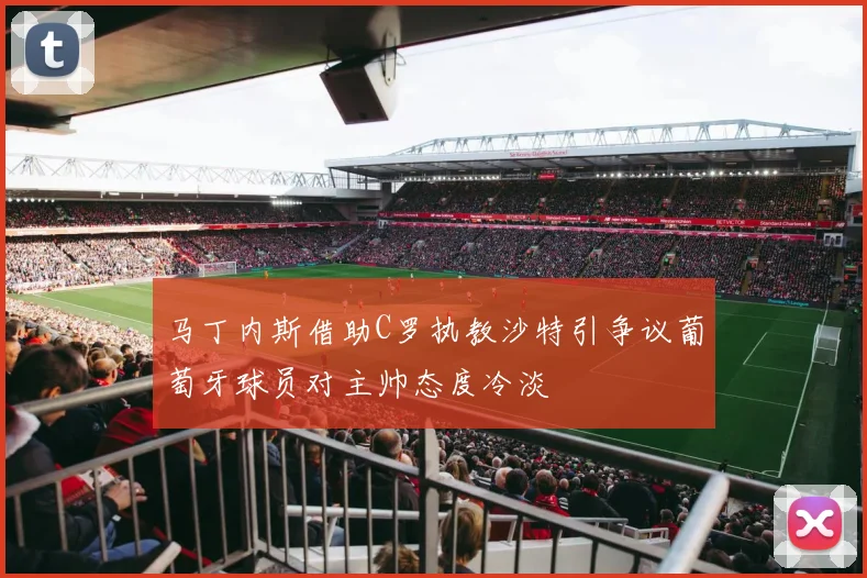 马丁内斯借助C罗执教沙特引争议葡萄牙球员对主帅态度冷淡