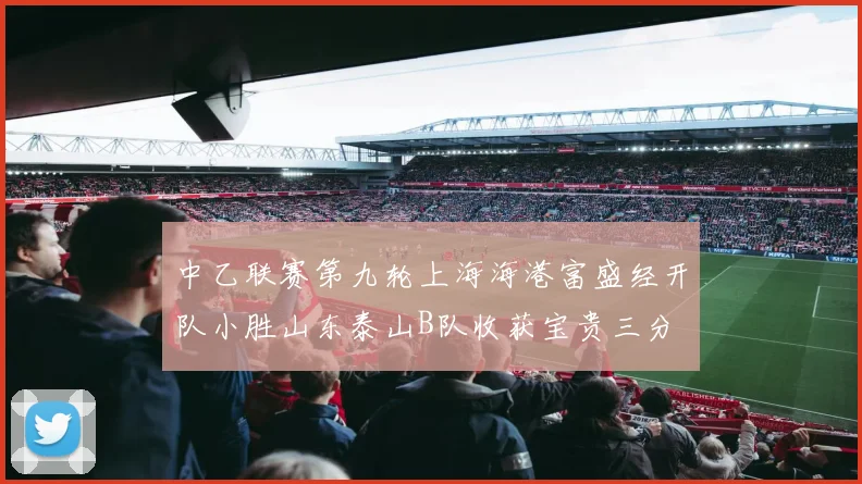 中乙联赛第九轮上海海港富盛经开队小胜山东泰山B队收获宝贵三分