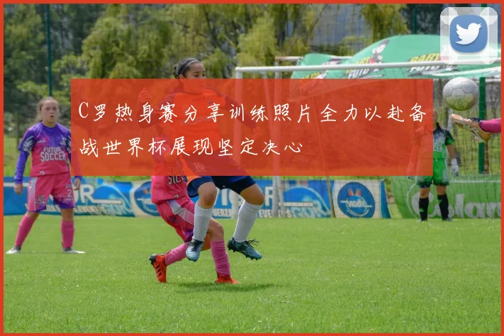 C罗热身赛分享训练照片全力以赴备战世界杯展现坚定决心