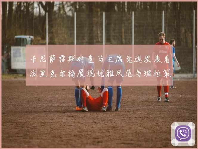 卡尼萨雷斯对皇马主席竞选发表看法里克尔梅展现优雅风范与理性策略