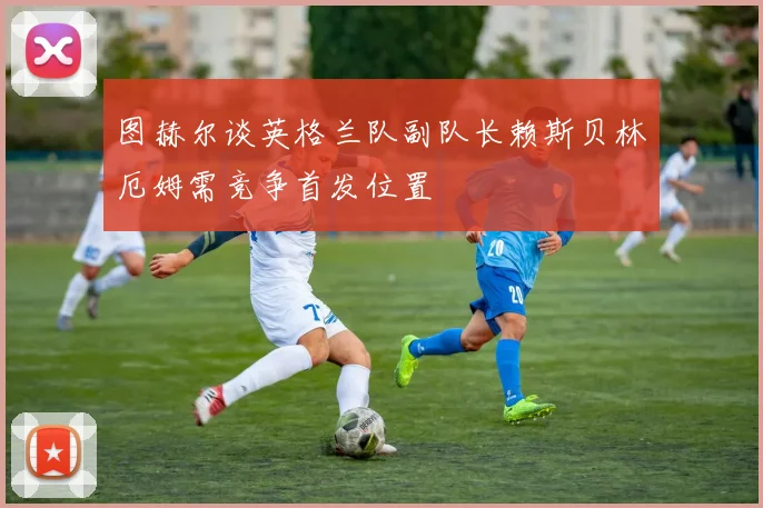 图赫尔谈英格兰队副队长赖斯贝林厄姆需竞争首发位置