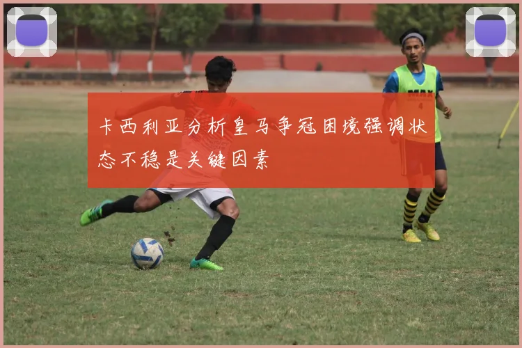 卡西利亚分析皇马争冠困境强调状态不稳是关键因素
