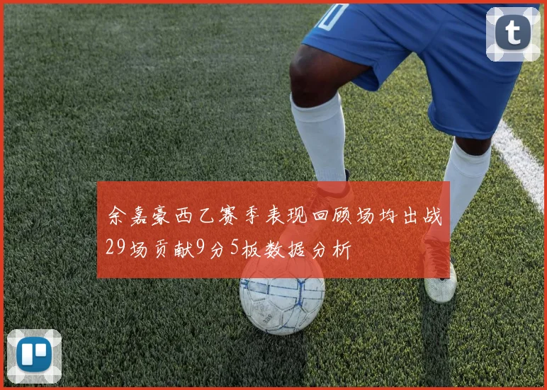 余嘉豪西乙赛季表现回顾场均出战29场贡献9分5板数据分析