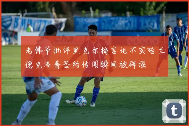 老佛爷批评里克尔梅言论不实哈兰德克洛普签约传闻瞬间被辟谣