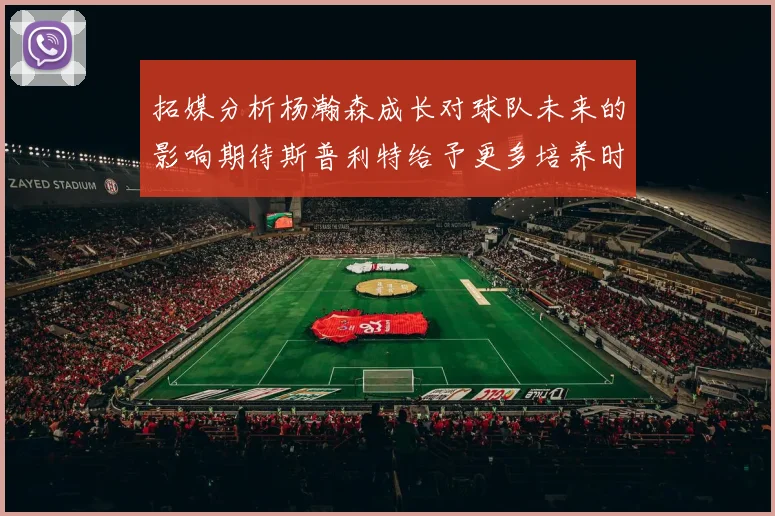 拓媒分析杨瀚森成长对球队未来的影响期待斯普利特给予更多培养时间