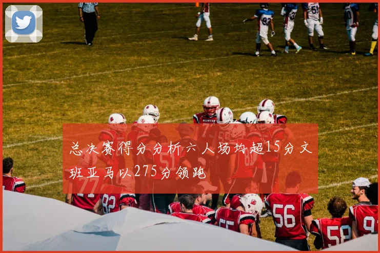 总决赛得分分析六人场均超15分文班亚马以275分领跑