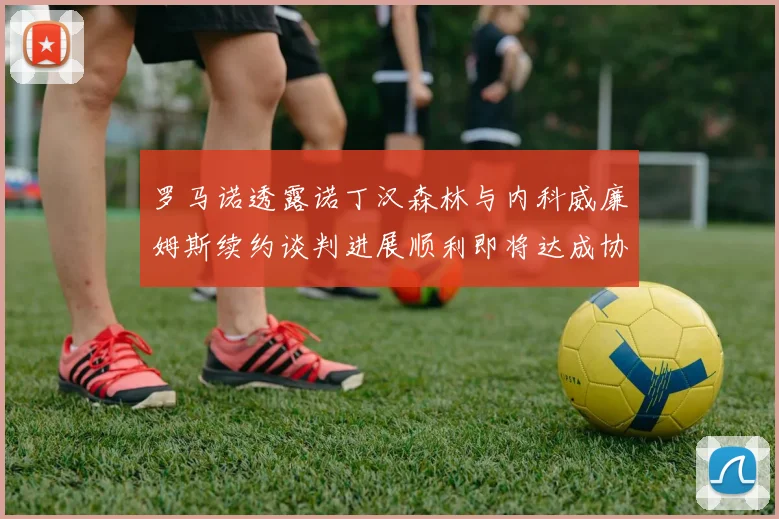 罗马诺透露诺丁汉森林与内科威廉姆斯续约谈判进展顺利即将达成协议