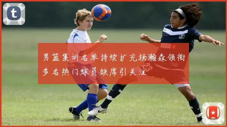 男篮集训名单持续扩充杨瀚森领衔多名热门球员缺席引关注