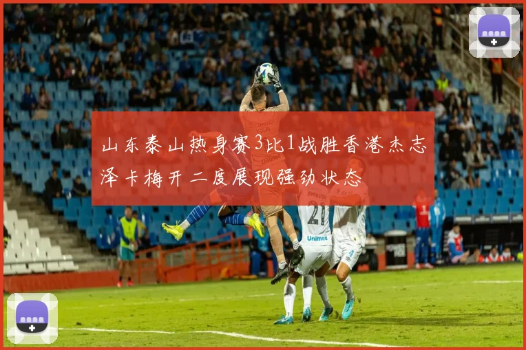 山东泰山热身赛3比1战胜香港杰志泽卡梅开二度展现强劲状态