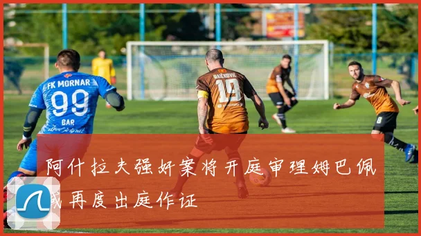 阿什拉夫强奸案将开庭审理姆巴佩或再度出庭作证