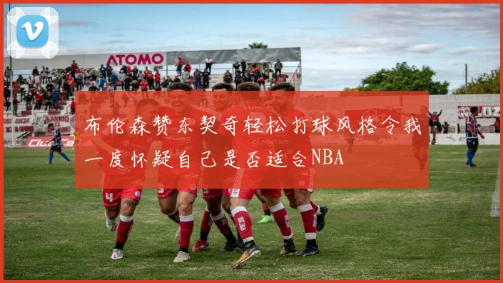 布伦森赞东契奇轻松打球风格令我一度怀疑自己是否适合NBA