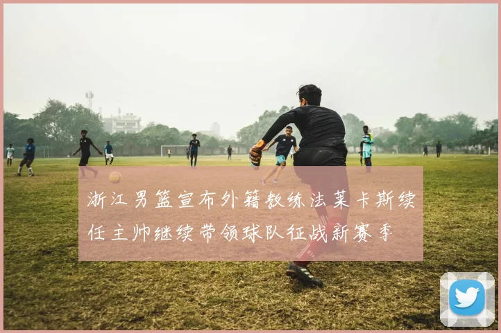 浙江男篮宣布外籍教练法莱卡斯续任主帅继续带领球队征战新赛季