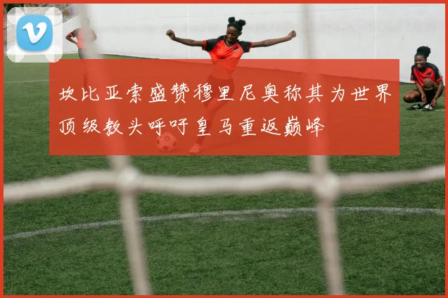 坎比亚索盛赞穆里尼奥称其为世界顶级教头呼吁皇马重返巅峰