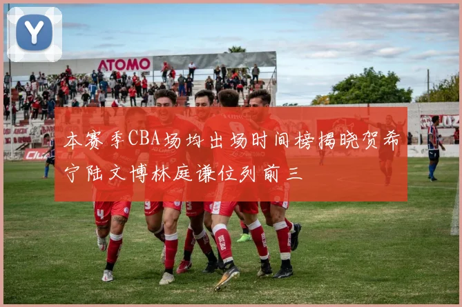 本赛季CBA场均出场时间榜揭晓贺希宁陆文博林庭谦位列前三