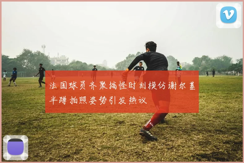 法国球员齐聚搞怪时刻模仿谢尔基半蹲拍照姿势引发热议
