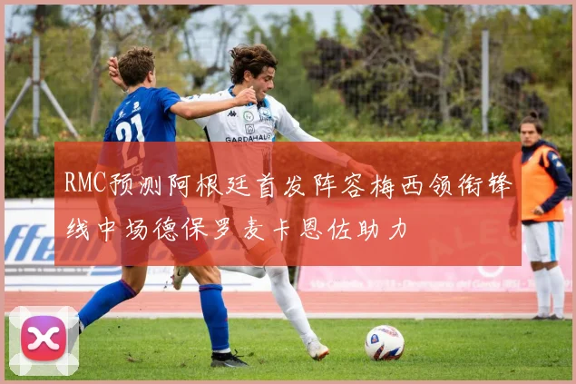 RMC预测阿根廷首发阵容梅西领衔锋线中场德保罗麦卡恩佐助力