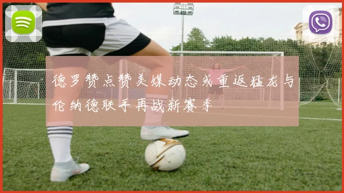 德罗赞点赞美媒动态或重返猛龙与伦纳德联手再战新赛季