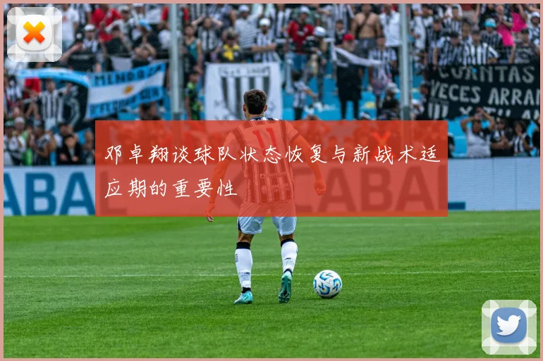 邓卓翔谈球队状态恢复与新战术适应期的重要性