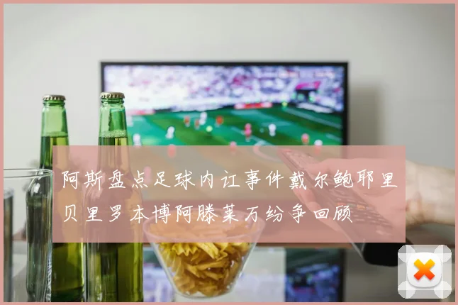 阿斯盘点足球内讧事件戴尔鲍耶里贝里罗本博阿滕莱万纷争回顾