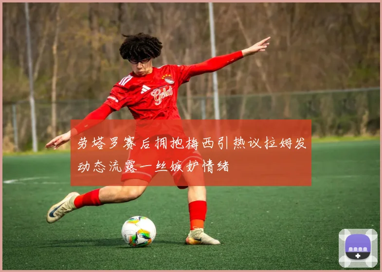 劳塔罗赛后拥抱梅西引热议拉姆发动态流露一丝嫉妒情绪