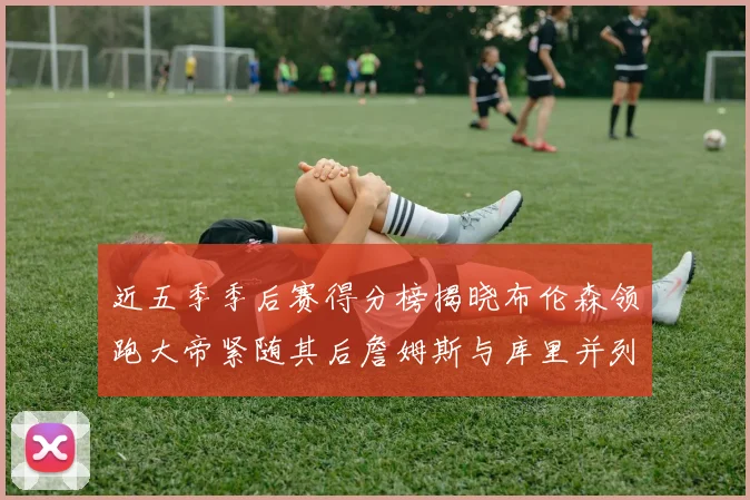近五季季后赛得分榜揭晓布伦森领跑大帝紧随其后詹姆斯与库里并列第四
