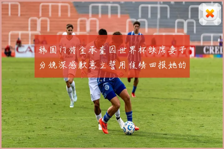 韩国门将金承奎因世界杯缺席妻子分娩深感歉意立誓用佳绩回报她的支持与爱